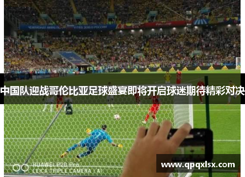 中国队迎战哥伦比亚足球盛宴即将开启球迷期待精彩对决