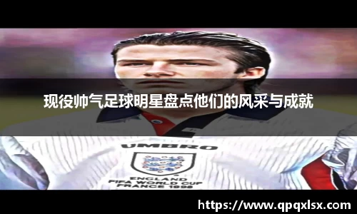 现役帅气足球明星盘点他们的风采与成就