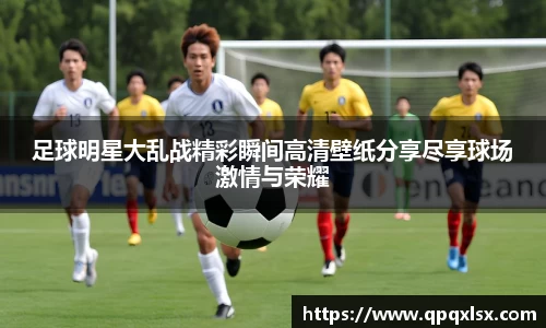 足球明星大乱战精彩瞬间高清壁纸分享尽享球场激情与荣耀